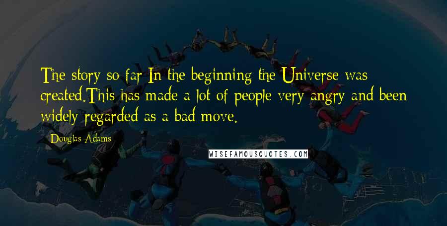 Douglas Adams Quotes: The story so far:In the beginning the Universe was created.This has made a lot of people very angry and been widely regarded as a bad move.