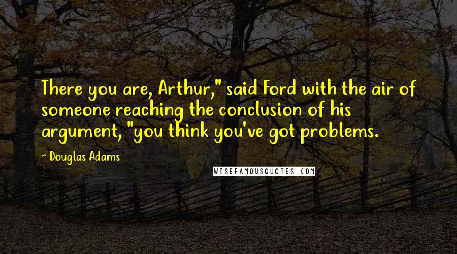 Douglas Adams Quotes: There you are, Arthur," said Ford with the air of someone reaching the conclusion of his argument, "you think you've got problems.