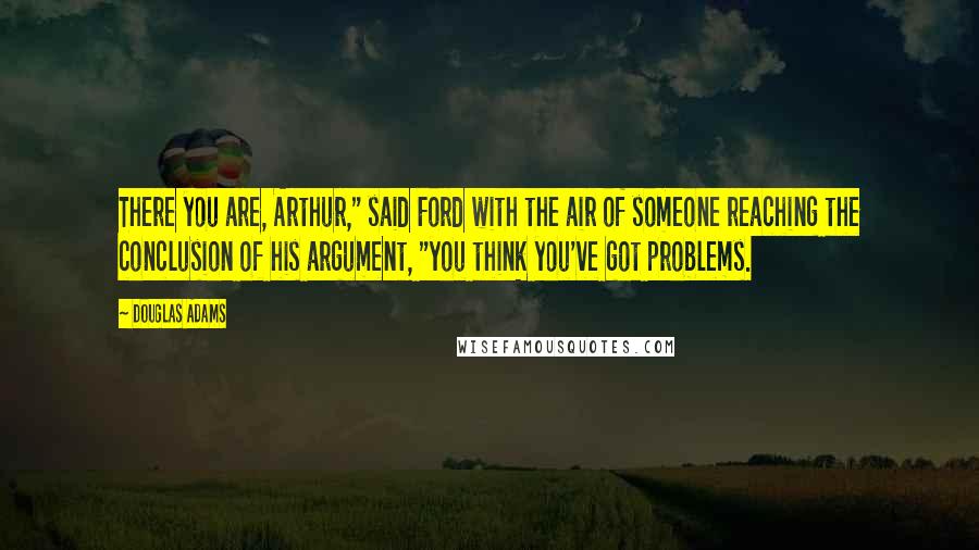 Douglas Adams Quotes: There you are, Arthur," said Ford with the air of someone reaching the conclusion of his argument, "you think you've got problems.