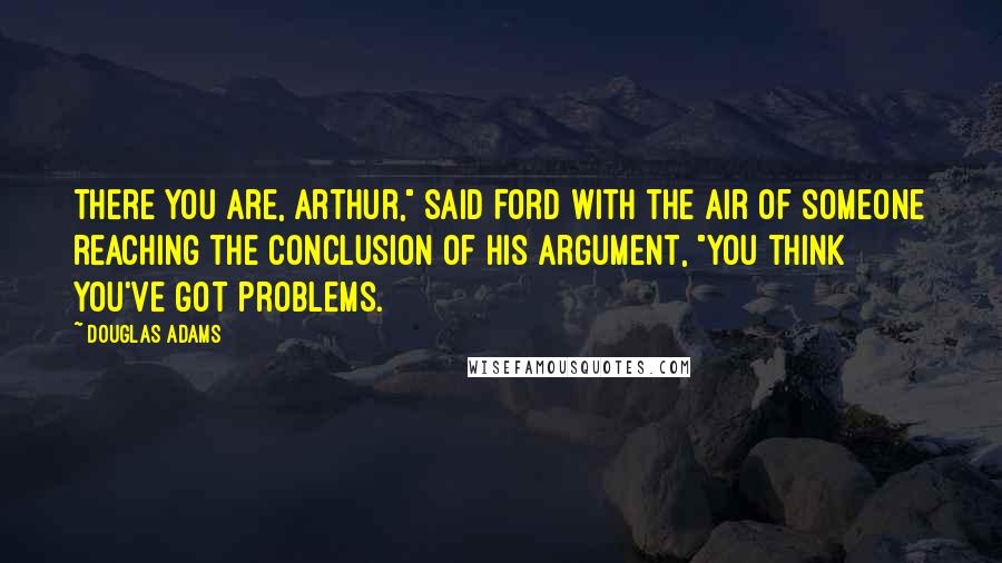 Douglas Adams Quotes: There you are, Arthur," said Ford with the air of someone reaching the conclusion of his argument, "you think you've got problems.