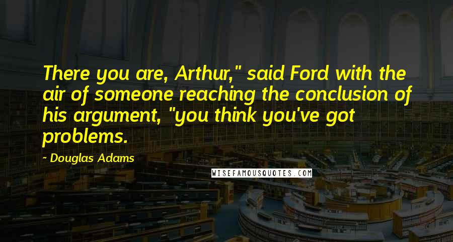 Douglas Adams Quotes: There you are, Arthur," said Ford with the air of someone reaching the conclusion of his argument, "you think you've got problems.