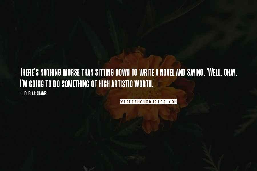 Douglas Adams Quotes: There's nothing worse than sitting down to write a novel and saying, 'Well, okay, I'm going to do something of high artistic worth.'