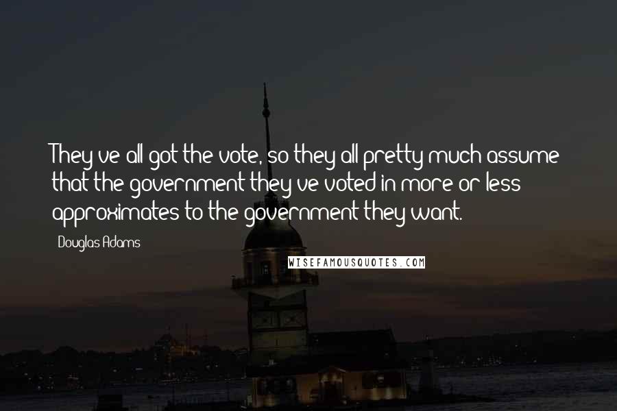 Douglas Adams Quotes: They've all got the vote, so they all pretty much assume that the government they've voted in more or less approximates to the government they want.