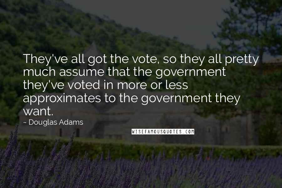 Douglas Adams Quotes: They've all got the vote, so they all pretty much assume that the government they've voted in more or less approximates to the government they want.