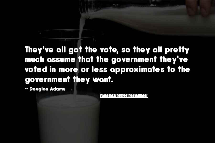 Douglas Adams Quotes: They've all got the vote, so they all pretty much assume that the government they've voted in more or less approximates to the government they want.