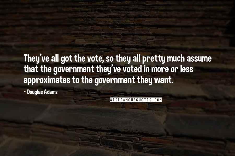 Douglas Adams Quotes: They've all got the vote, so they all pretty much assume that the government they've voted in more or less approximates to the government they want.