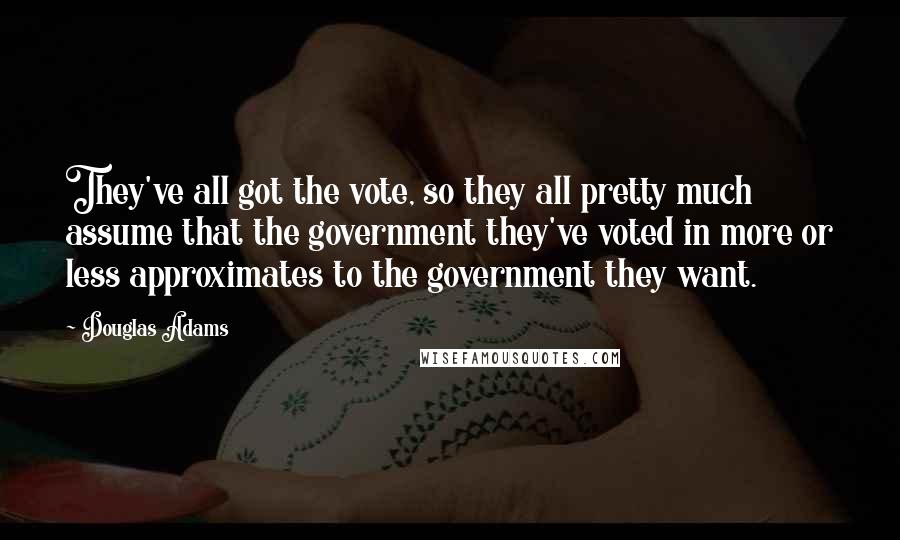 Douglas Adams Quotes: They've all got the vote, so they all pretty much assume that the government they've voted in more or less approximates to the government they want.