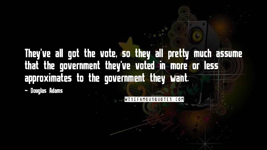 Douglas Adams Quotes: They've all got the vote, so they all pretty much assume that the government they've voted in more or less approximates to the government they want.