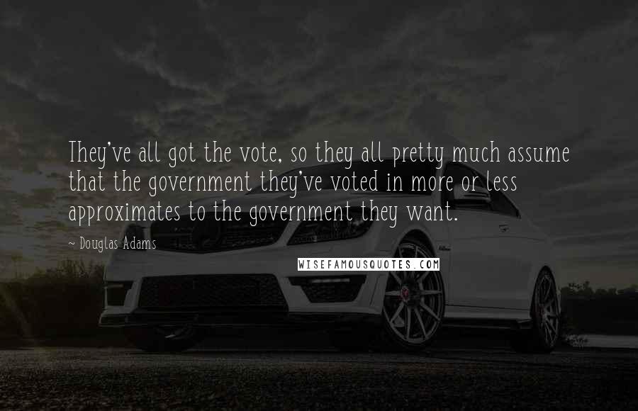 Douglas Adams Quotes: They've all got the vote, so they all pretty much assume that the government they've voted in more or less approximates to the government they want.