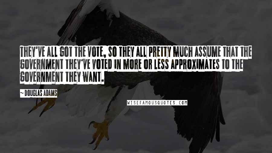 Douglas Adams Quotes: They've all got the vote, so they all pretty much assume that the government they've voted in more or less approximates to the government they want.