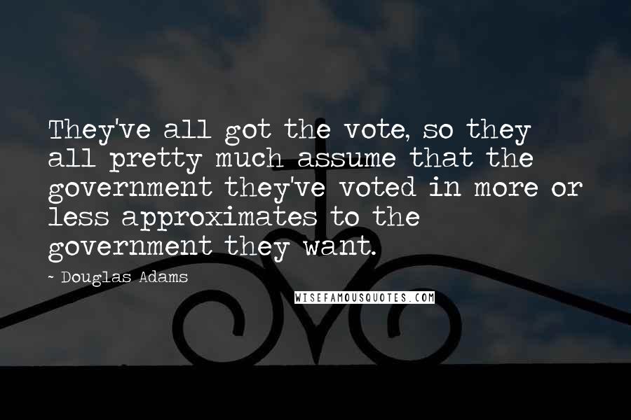 Douglas Adams Quotes: They've all got the vote, so they all pretty much assume that the government they've voted in more or less approximates to the government they want.