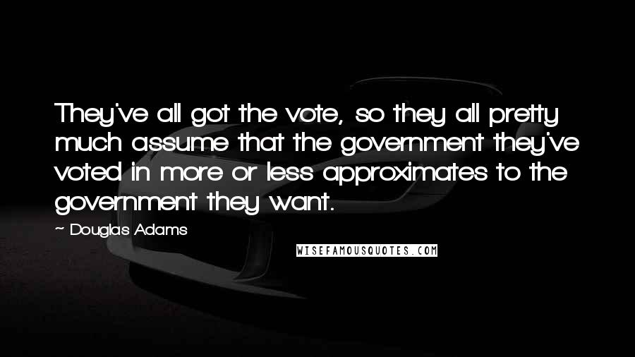 Douglas Adams Quotes: They've all got the vote, so they all pretty much assume that the government they've voted in more or less approximates to the government they want.