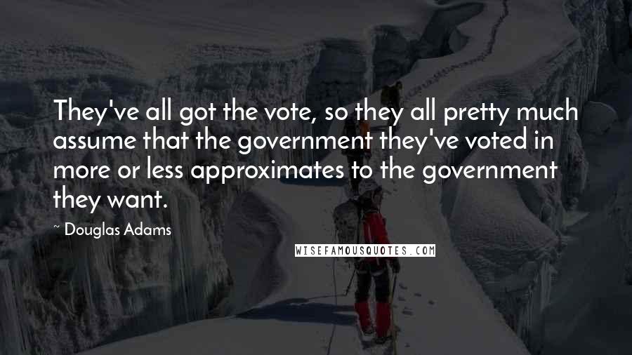 Douglas Adams Quotes: They've all got the vote, so they all pretty much assume that the government they've voted in more or less approximates to the government they want.