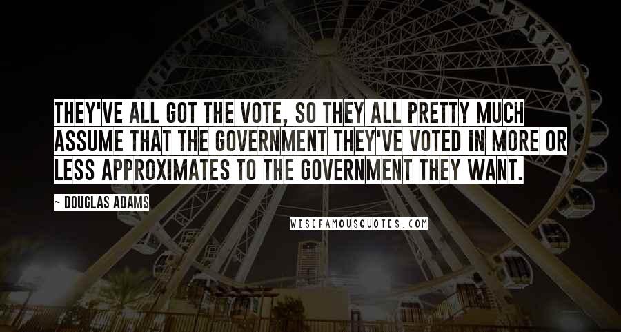 Douglas Adams Quotes: They've all got the vote, so they all pretty much assume that the government they've voted in more or less approximates to the government they want.