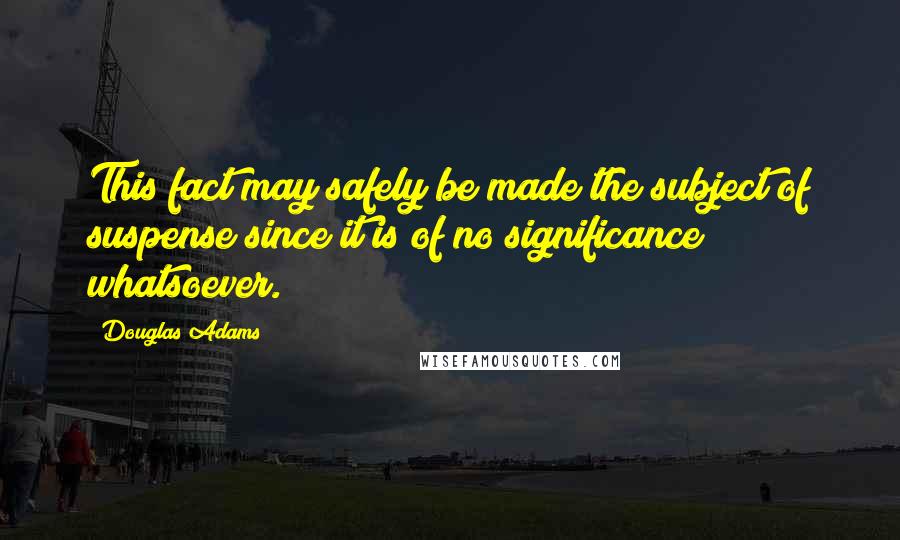 Douglas Adams Quotes: This fact may safely be made the subject of suspense since it is of no significance whatsoever.