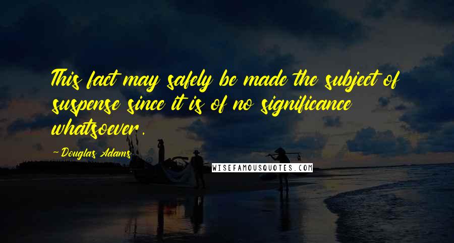 Douglas Adams Quotes: This fact may safely be made the subject of suspense since it is of no significance whatsoever.