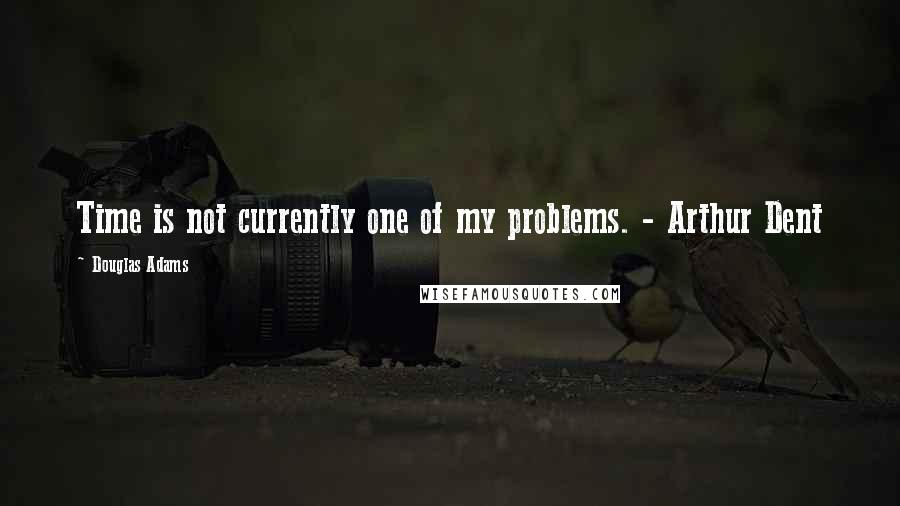 Douglas Adams Quotes: Time is not currently one of my problems. - Arthur Dent
