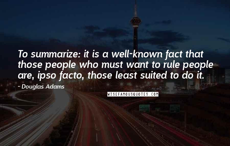 Douglas Adams Quotes: To summarize: it is a well-known fact that those people who must want to rule people are, ipso facto, those least suited to do it.