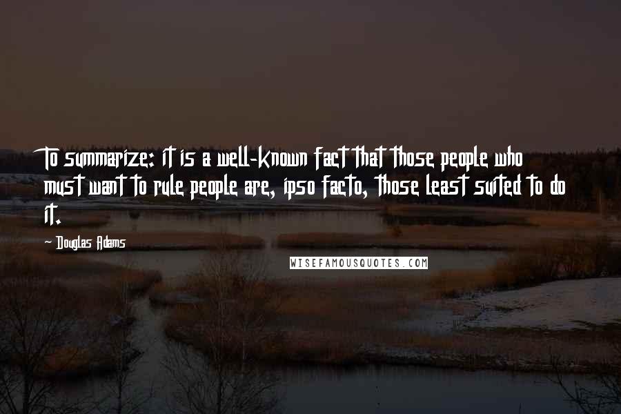 Douglas Adams Quotes: To summarize: it is a well-known fact that those people who must want to rule people are, ipso facto, those least suited to do it.