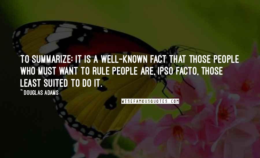 Douglas Adams Quotes: To summarize: it is a well-known fact that those people who must want to rule people are, ipso facto, those least suited to do it.