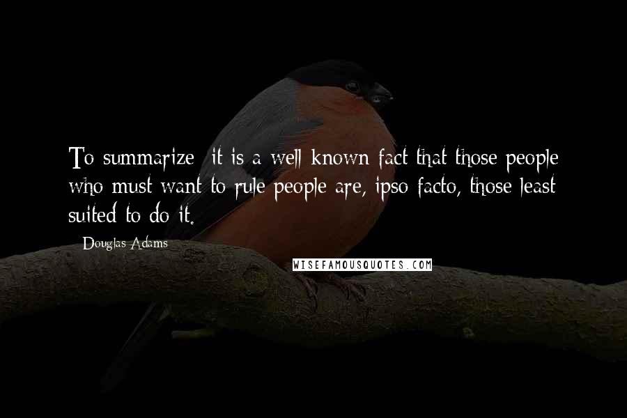 Douglas Adams Quotes: To summarize: it is a well-known fact that those people who must want to rule people are, ipso facto, those least suited to do it.