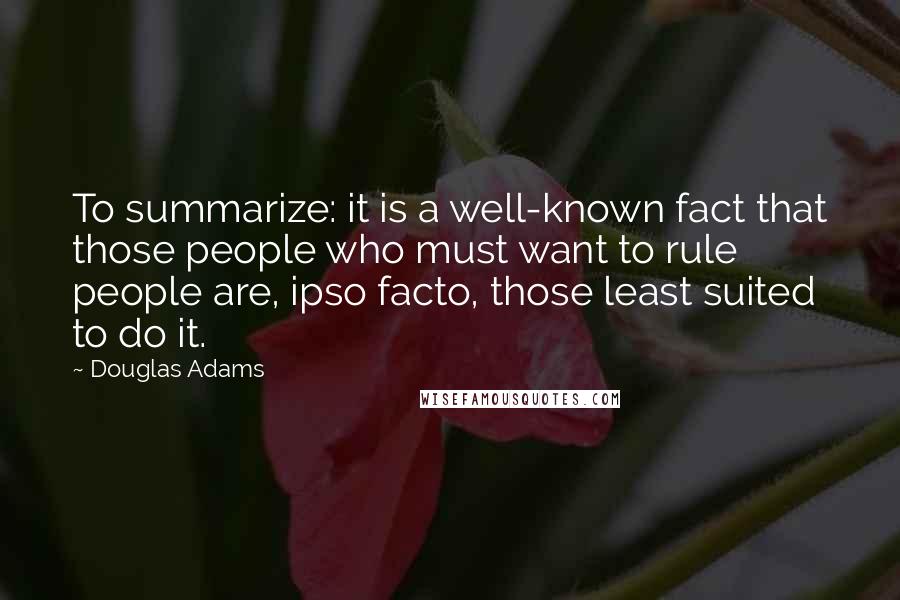 Douglas Adams Quotes: To summarize: it is a well-known fact that those people who must want to rule people are, ipso facto, those least suited to do it.