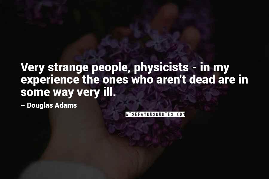 Douglas Adams Quotes: Very strange people, physicists - in my experience the ones who aren't dead are in some way very ill.