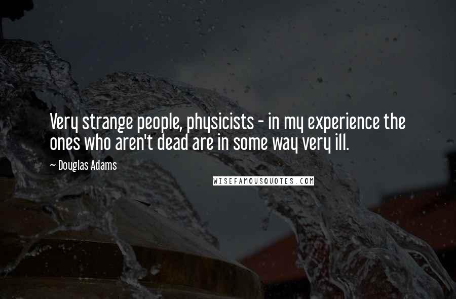 Douglas Adams Quotes: Very strange people, physicists - in my experience the ones who aren't dead are in some way very ill.