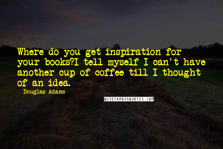 Douglas Adams Quotes: Where do you get inspiration for your books?I tell myself I can't have another cup of coffee till I thought of an idea.