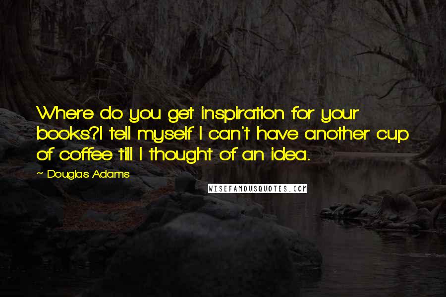 Douglas Adams Quotes: Where do you get inspiration for your books?I tell myself I can't have another cup of coffee till I thought of an idea.