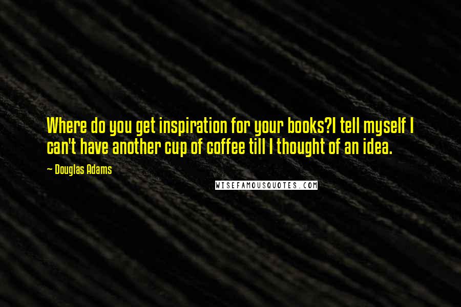 Douglas Adams Quotes: Where do you get inspiration for your books?I tell myself I can't have another cup of coffee till I thought of an idea.
