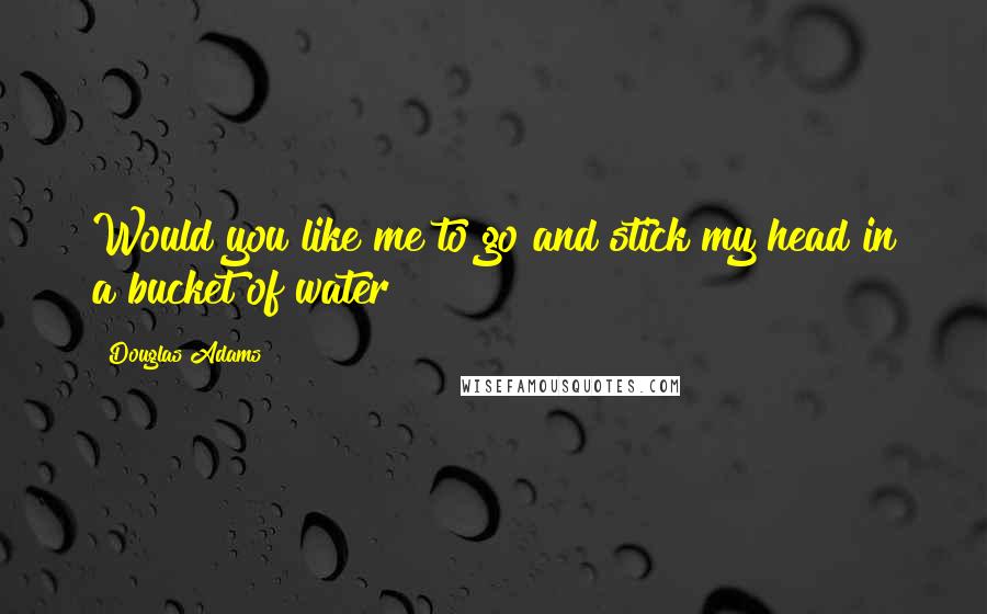 Douglas Adams Quotes: Would you like me to go and stick my head in a bucket of water?