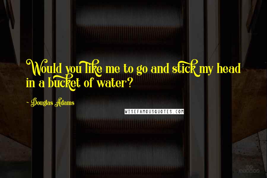 Douglas Adams Quotes: Would you like me to go and stick my head in a bucket of water?