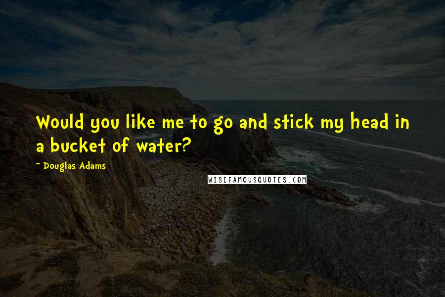 Douglas Adams Quotes: Would you like me to go and stick my head in a bucket of water?