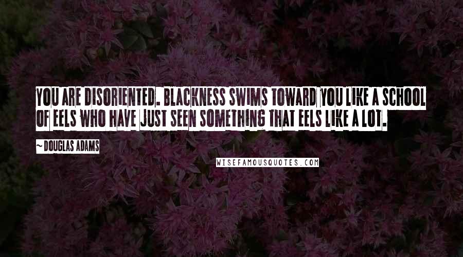 Douglas Adams Quotes: You are disoriented. Blackness swims toward you like a school of eels who have just seen something that eels like a lot.