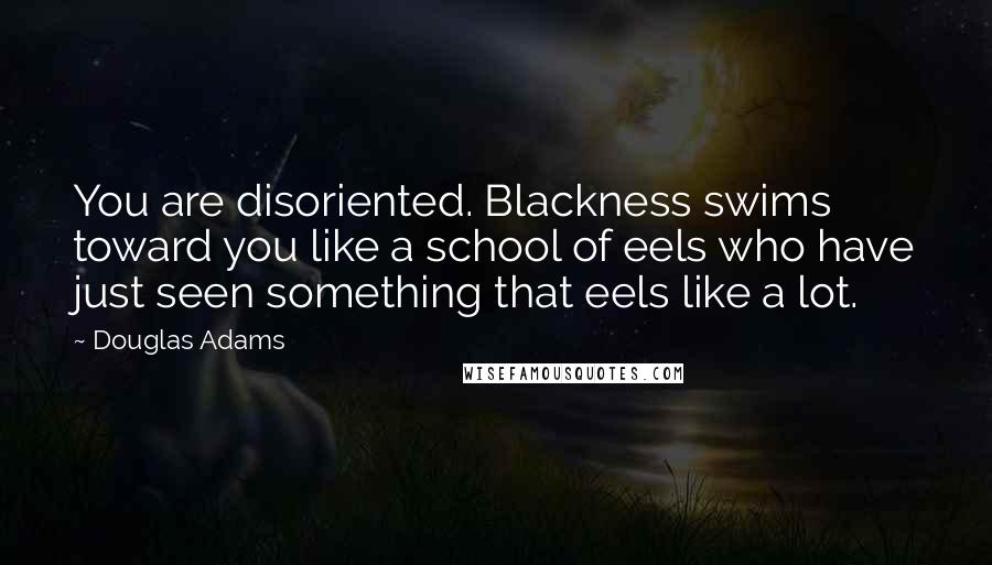Douglas Adams Quotes: You are disoriented. Blackness swims toward you like a school of eels who have just seen something that eels like a lot.