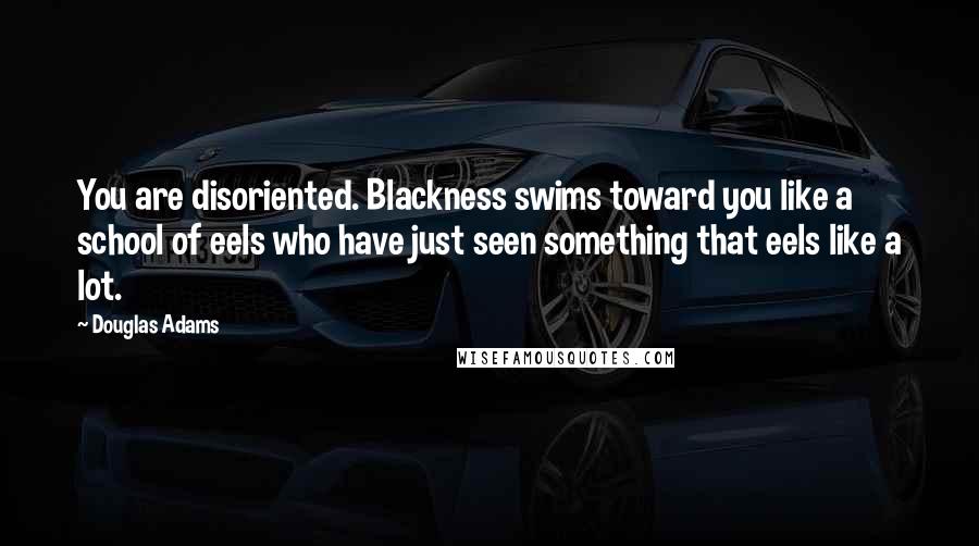 Douglas Adams Quotes: You are disoriented. Blackness swims toward you like a school of eels who have just seen something that eels like a lot.