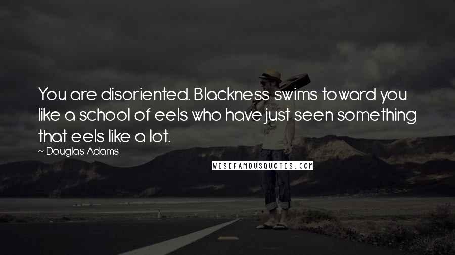 Douglas Adams Quotes: You are disoriented. Blackness swims toward you like a school of eels who have just seen something that eels like a lot.