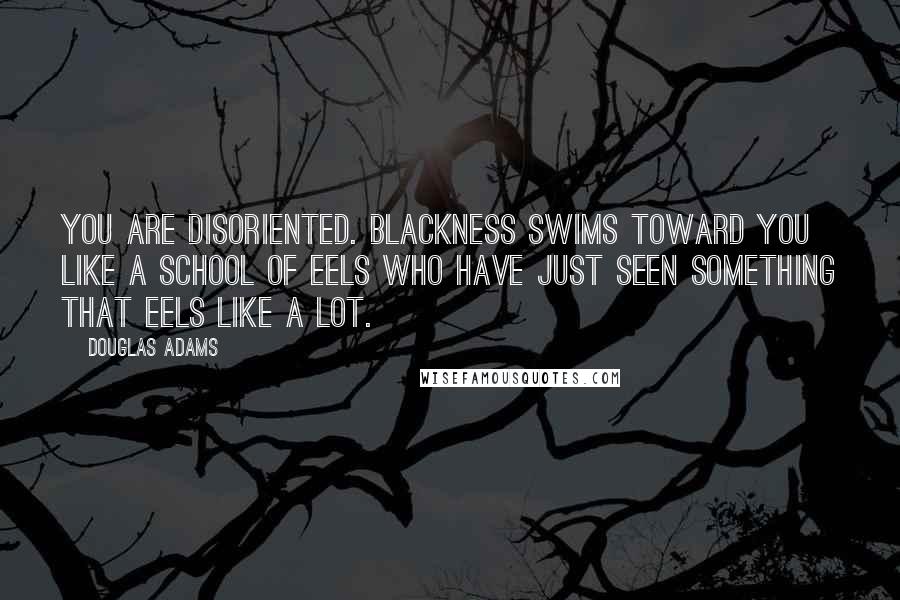 Douglas Adams Quotes: You are disoriented. Blackness swims toward you like a school of eels who have just seen something that eels like a lot.