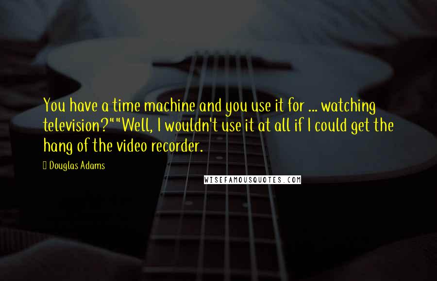Douglas Adams Quotes: You have a time machine and you use it for ... watching television?""Well, I wouldn't use it at all if I could get the hang of the video recorder.
