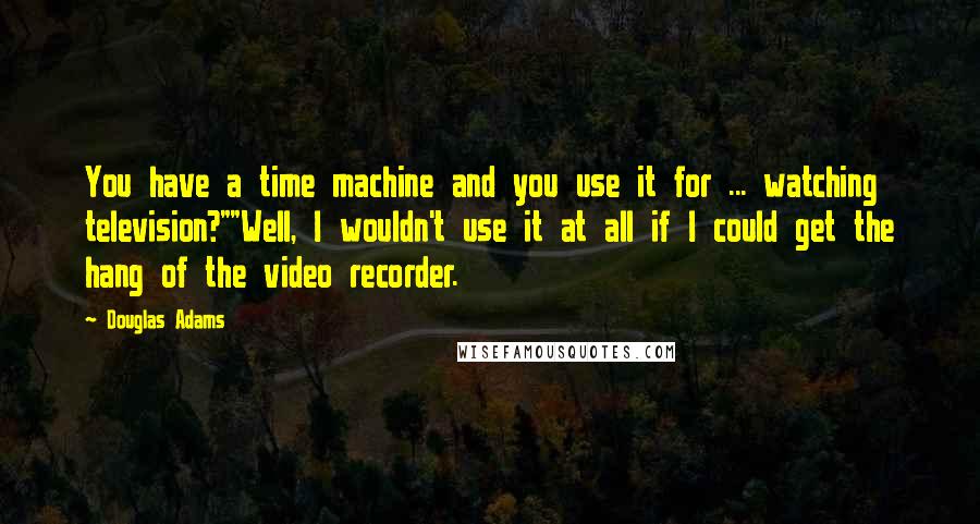 Douglas Adams Quotes: You have a time machine and you use it for ... watching television?""Well, I wouldn't use it at all if I could get the hang of the video recorder.