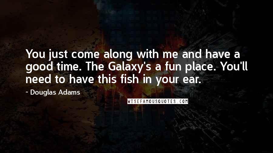 Douglas Adams Quotes: You just come along with me and have a good time. The Galaxy's a fun place. You'll need to have this fish in your ear.