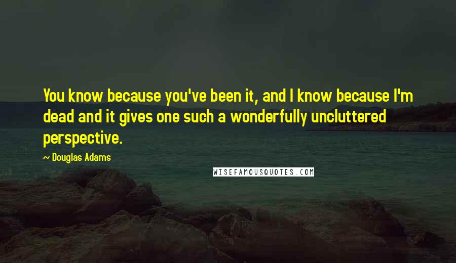 Douglas Adams Quotes: You know because you've been it, and I know because I'm dead and it gives one such a wonderfully uncluttered perspective.