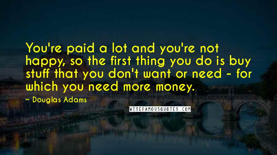 Douglas Adams Quotes: You're paid a lot and you're not happy, so the first thing you do is buy stuff that you don't want or need - for which you need more money.