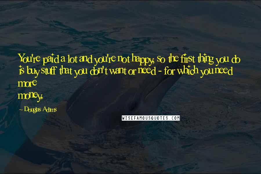 Douglas Adams Quotes: You're paid a lot and you're not happy, so the first thing you do is buy stuff that you don't want or need - for which you need more money.