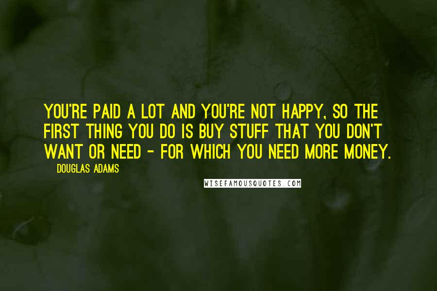 Douglas Adams Quotes: You're paid a lot and you're not happy, so the first thing you do is buy stuff that you don't want or need - for which you need more money.