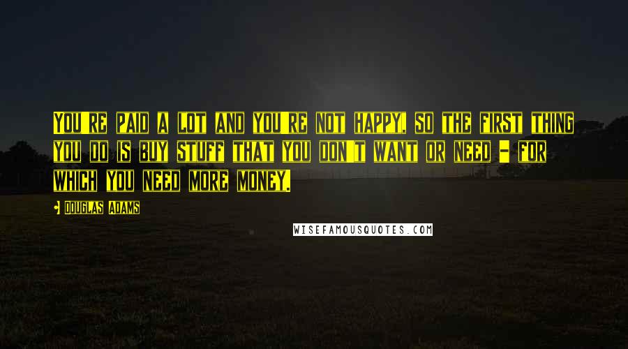Douglas Adams Quotes: You're paid a lot and you're not happy, so the first thing you do is buy stuff that you don't want or need - for which you need more money.