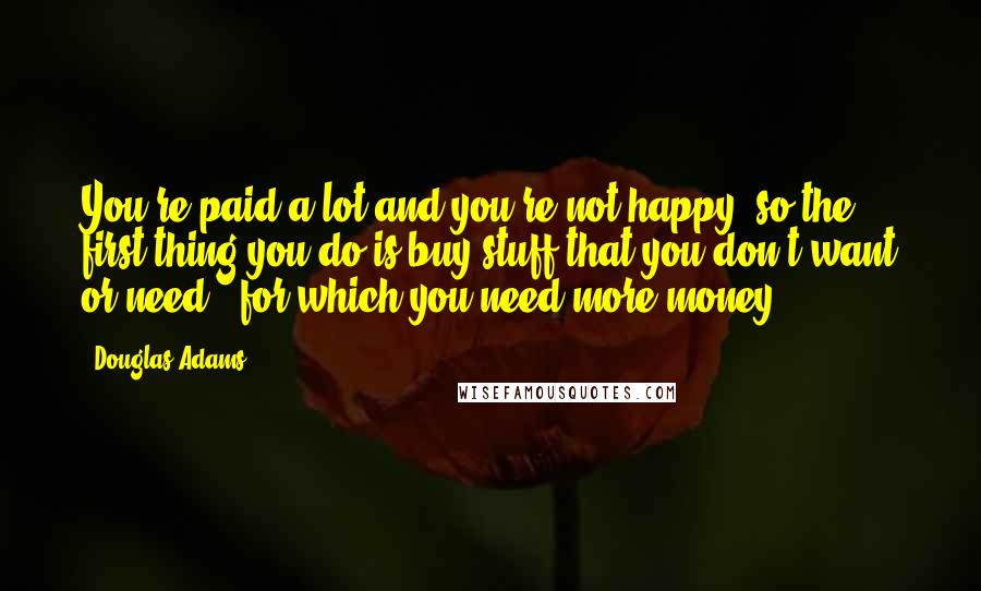 Douglas Adams Quotes: You're paid a lot and you're not happy, so the first thing you do is buy stuff that you don't want or need - for which you need more money.