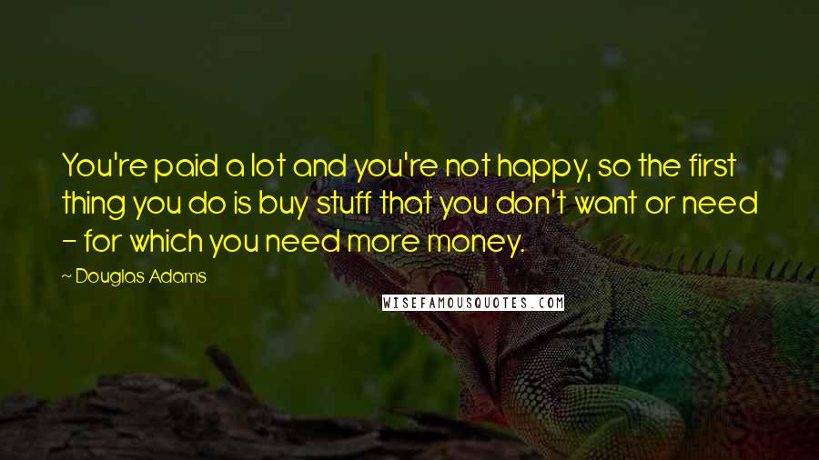 Douglas Adams Quotes: You're paid a lot and you're not happy, so the first thing you do is buy stuff that you don't want or need - for which you need more money.