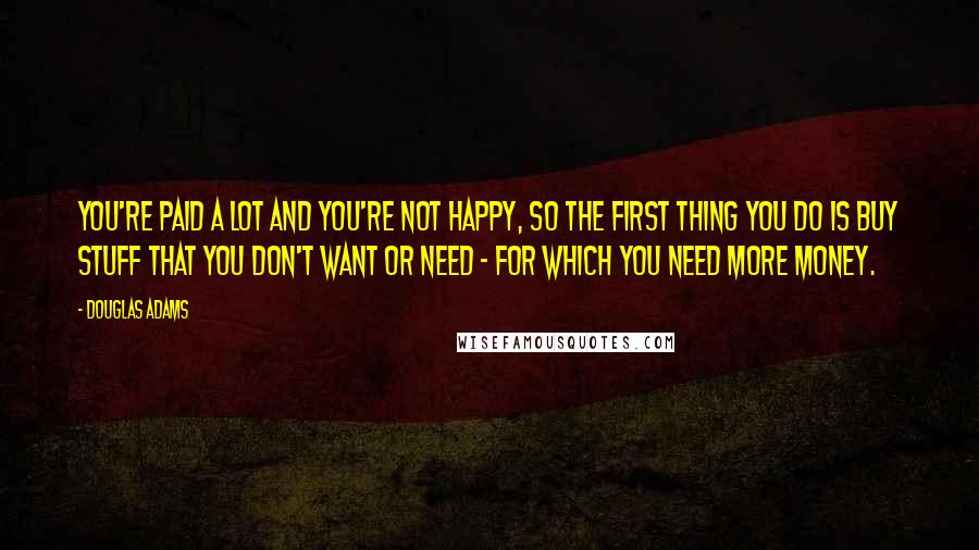 Douglas Adams Quotes: You're paid a lot and you're not happy, so the first thing you do is buy stuff that you don't want or need - for which you need more money.